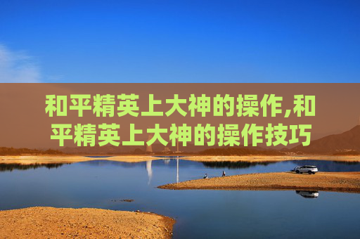 和平精英上大神的操作,和平精英上大神的操作技巧