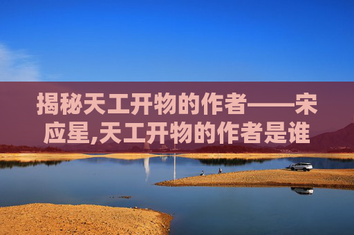 揭秘天工开物的作者——宋应星,天工开物的作者是谁?主要内容是?后人对此书的看法