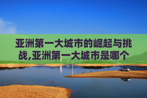 亚洲第一大城市的崛起与挑战,亚洲第一大城市是哪个城市