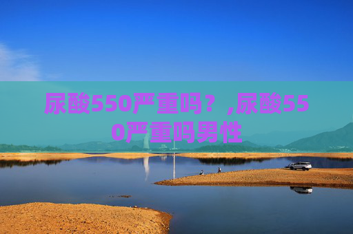 尿酸550严重吗？,尿酸550严重吗男性