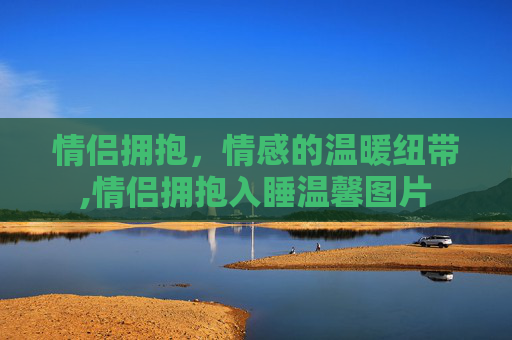 情侣拥抱，情感的温暖纽带,情侣拥抱入睡温馨图片