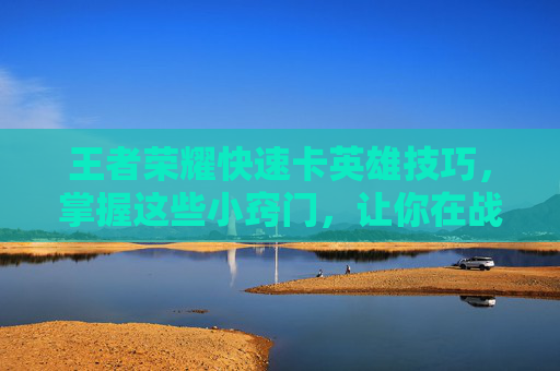 王者荣耀快速卡英雄技巧，掌握这些小窍门，让你在战场上如鱼得水！,王者荣耀卡英雄清凉