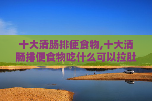 十大清肠排便食物,十大清肠排便食物吃什么可以拉肚子