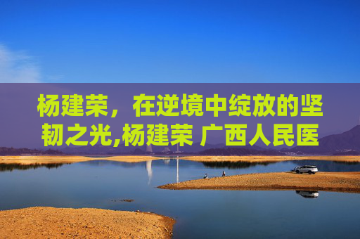 杨建荣，在逆境中绽放的坚韧之光,杨建荣 广西人民医院