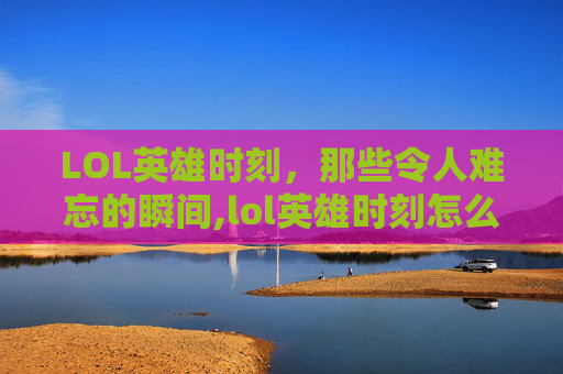 LOL英雄时刻，那些令人难忘的瞬间,lol英雄时刻怎么关