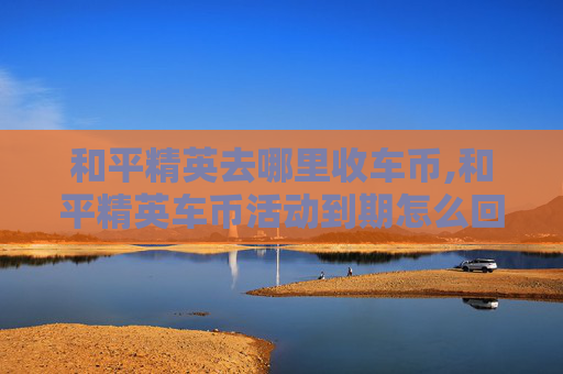 和平精英去哪里收车币,和平精英车币活动到期怎么回收
