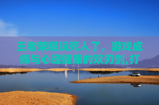 王者荣耀玩死人了，游戏成瘾与心理健康的双刃剑,打王者荣耀死掉的人