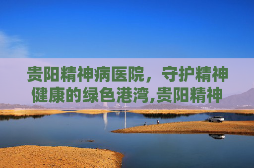 贵阳精神病医院，守护精神健康的绿色港湾,贵阳精神病医院电话