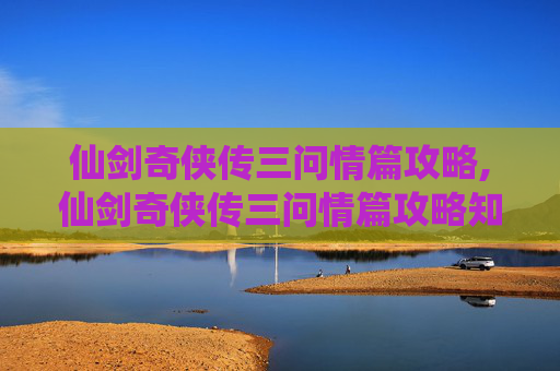 仙剑奇侠传三问情篇攻略,仙剑奇侠传三问情篇攻略知乎