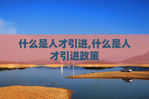 什么是人才引进,什么是人才引进政策