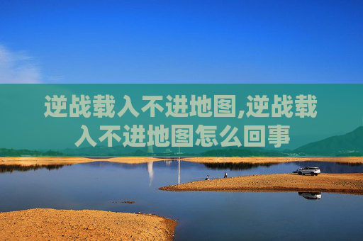 逆战载入不进地图,逆战载入不进地图怎么回事