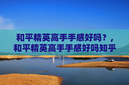 和平精英高手手感好吗？,和平精英高手手感好吗知乎