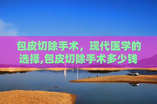 包皮切除手术，现代医学的选择,包皮切除手术多少钱