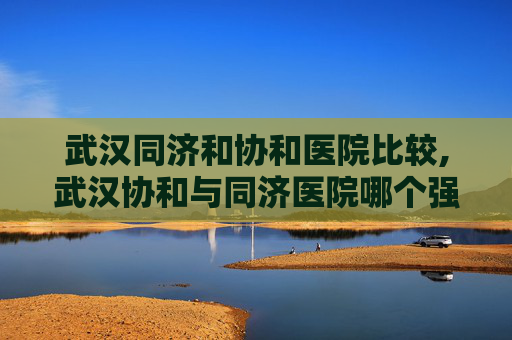 武汉同济和协和医院比较,武汉协和与同济医院哪个强