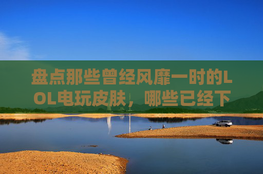 盘点那些曾经风靡一时的LOL电玩皮肤，哪些已经下架？,lol电玩皮肤是限定吗