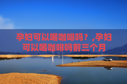 孕妇可以喝咖啡吗？,孕妇可以喝咖啡吗前三个月