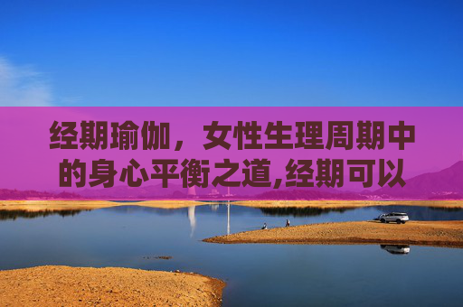 经期瑜伽，女性生理周期中的身心平衡之道,经期可以做瑜伽吗有影响吗