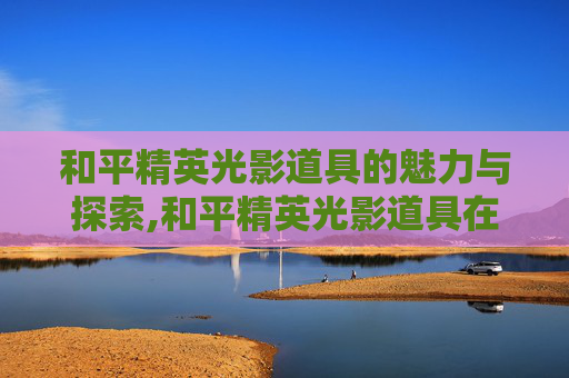 和平精英光影道具的魅力与探索,和平精英光影道具在哪