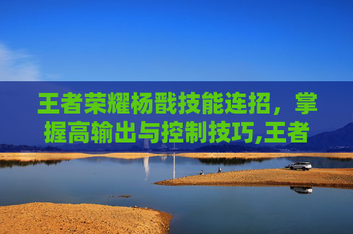 王者荣耀杨戬技能连招，掌握高输出与控制技巧,王者荣耀杨戬技能连招是什么