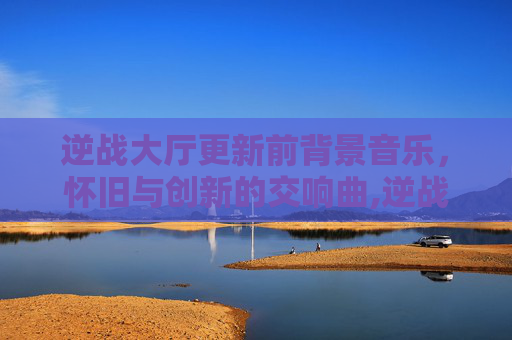 逆战大厅更新前背景音乐，怀旧与创新的交响曲,逆战大厅更新前背景音乐