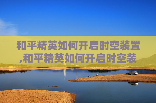 和平精英如何开启时空装置,和平精英如何开启时空装置功能