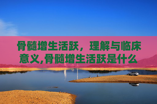 骨髓增生活跃，理解与临床意义,骨髓增生活跃是什么意思
