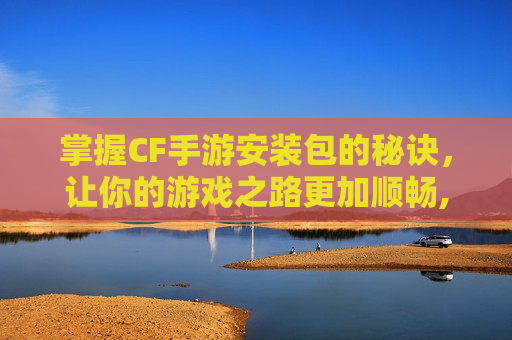 掌握CF手游安装包的秘诀，让你的游戏之路更加顺畅,穿越火线手游怎么安包?