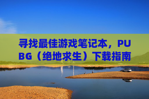 寻找最佳游戏笔记本，PUBG（绝地求生）下载指南,pubg电脑版下载教程