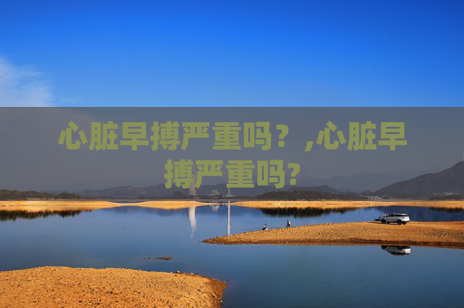 心脏早搏严重吗?,心脏早搏严重吗? 心脏早搏严重吗?,心脏早搏严重吗?