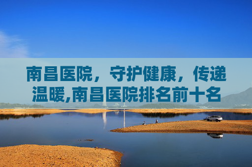 南昌医院，守护健康，传递温暖,南昌医院排名前十名
