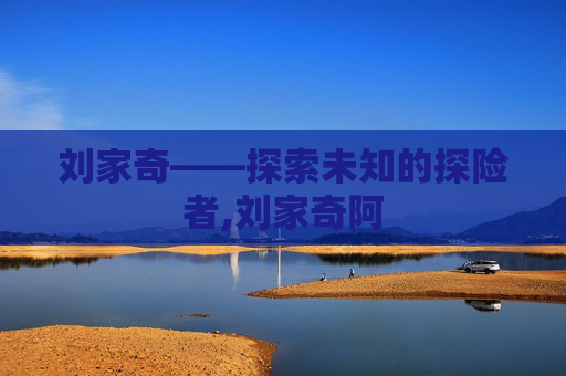 刘家奇——探索未知的探险者,刘家奇阿