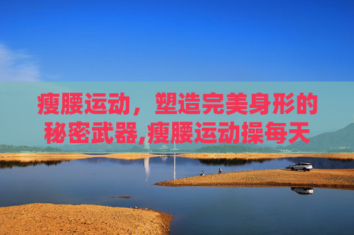 瘦腰运动，塑造完美身形的秘密武器,瘦腰运动操每天五分钟