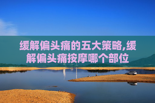 缓解偏头痛的五大策略,缓解偏头痛按摩哪个部位 缓解偏头痛的五大策略,缓解偏头痛按摩哪个部位