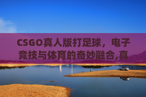 CSGO真人版打足球，电子竞技与体育的奇妙融合,真人cs go