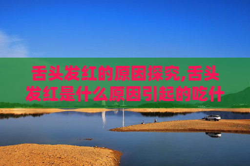 舌头发红的原因探究,舌头发红是什么原因引起的吃什么药