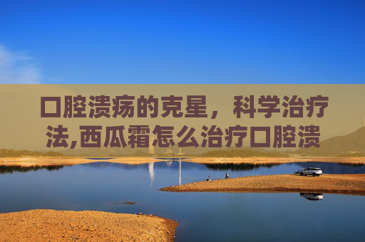 口腔溃疡的克星，科学治疗法,西瓜霜怎么治疗口腔溃疡