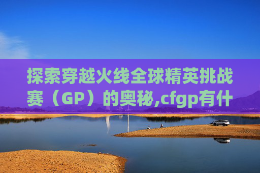 探索穿越火线全球精英挑战赛(GP)的奥秘,cfgp有什么用 探索穿越火线全球精英挑战赛(GP)的奥秘,cfgp有什么用
