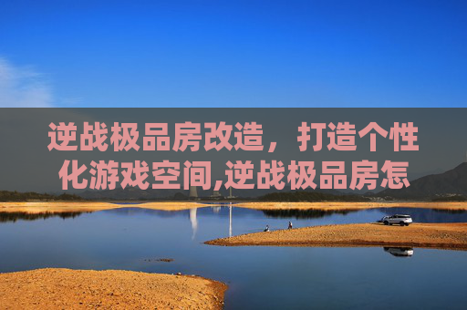 逆战极品房改造，打造个性化游戏空间,逆战极品房怎么卡