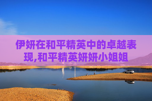 伊妍在和平精英中的卓越表现,和平精英妍妍小姐姐 伊妍在和平精英中的卓越表现,和平精英妍妍小姐姐