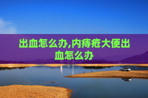 出血怎么办,内痔疮大便出血怎么办