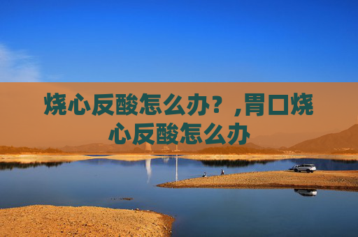 烧心反酸怎么办?,胃口烧心反酸怎么办 烧心反酸怎么办?,胃口烧心反酸怎么办