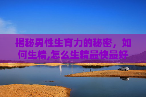 揭秘男性生育力的秘密，如何生精,怎么生精最快最好