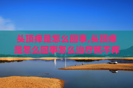 头顶痒是怎么回事,头顶痒是怎么回事怎么治疗就不痒了