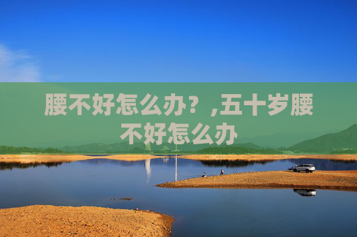 腰不好怎么办？,五十岁腰不好怎么办