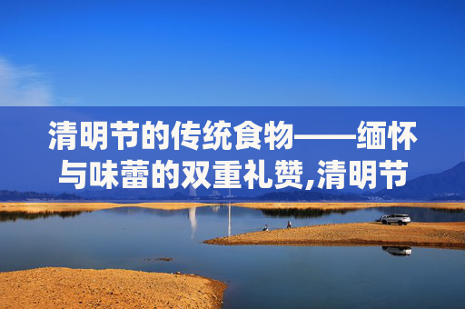 清明节的传统食物——缅怀与味蕾的双重礼赞,清明节的食物有哪些