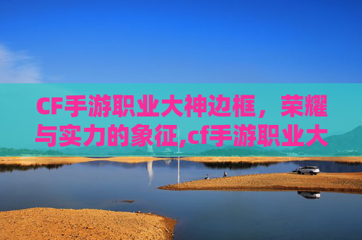CF手游职业大神边框，荣耀与实力的象征,cf手游职业大神边框在哪