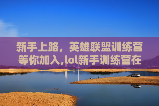 新手上路，英雄联盟训练营等你加入,lol新手训练营在哪里