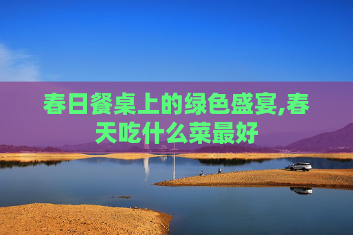 春日餐桌上的绿色盛宴,春天吃什么菜最好