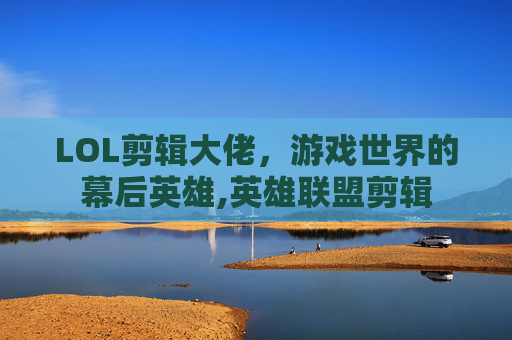 LOL剪辑大佬，游戏世界的幕后英雄,英雄联盟剪辑