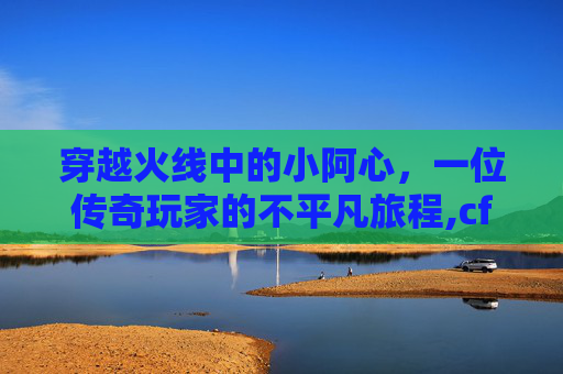 穿越火线中的小阿心，一位传奇玩家的不平凡旅程,cf小阿铭